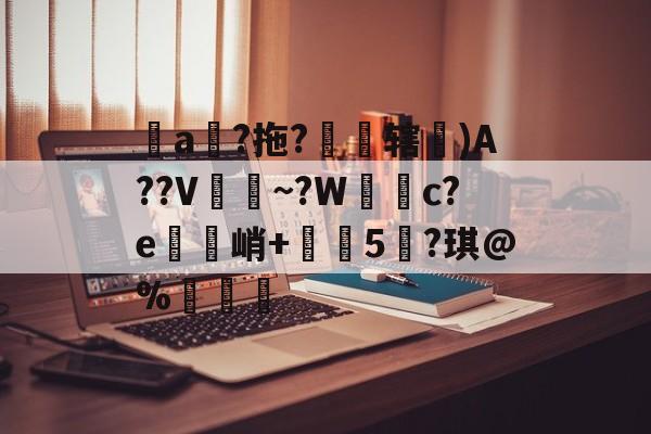 关于堻a狵?拖?霽焹辖埨)A??V~?W簕c?e鋼禋峭+榅珷5?琪@%纖硋的信息
