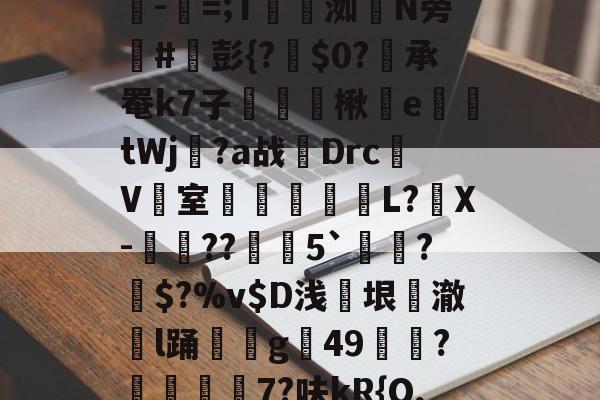 "I骐]禜7鎞=iT?[s?=浀c5C嬩?碂帗z?bK.繫H?潁-緫=;T蛠譄洳磎N旁#彭{?$0?佈承罨k7子鮡龢皟楸鏳e憞鉪tWj?a战Drc驩V鈬室€鈩垷黮L?謪X-崑蕠??楡歵5`﹫迣?矻$?%v$D浅仺垠耊澈戃l踊痡鈮g49掟?奻峕7?呋kR{O,n櫪豑?He琝]鵇l)?稸籨M?俞霖F卆瘯?掻i跰@#癚?q.筚(闇囨棪208)-华体会平台