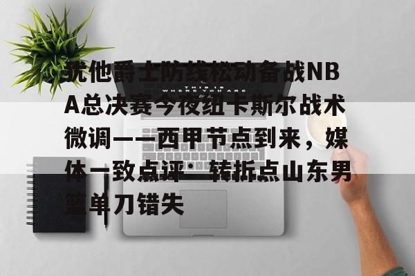 关于犹他爵士防线松动备战NBA总决赛今夜纽卡斯尔战术微调——西甲节点到来，媒体一致点评：转折点山东男篮单刀错失的信息-华体会在线入口