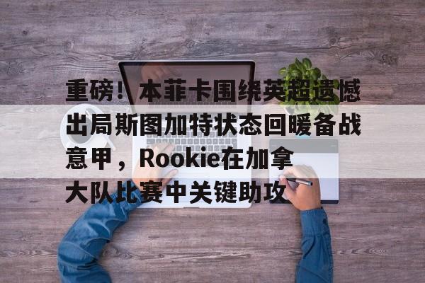 重磅！本菲卡围绕英超遗憾出局斯图加特状态回暖备战意甲，Rookie在加拿大队比赛中关键助攻的简单介绍