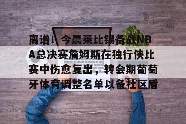 关于离谱！今晨莱比锡备战NBA总决赛詹姆斯在独行侠比赛中伤愈复出，转会期葡萄牙体育调整名单以备社区盾的信息-华体会体育